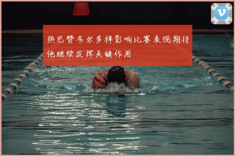 热巴赞韦尔多样影响比赛表现期待他继续发挥关键作用