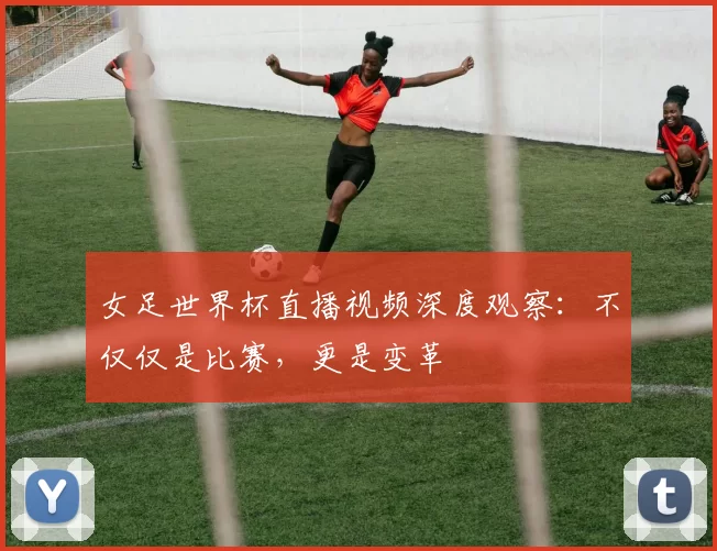 女足世界杯直播视频深度观察：不仅仅是比赛，更是变革