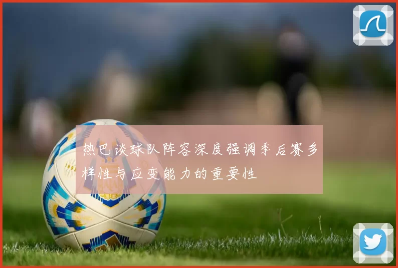 热巴谈球队阵容深度强调季后赛多样性与应变能力的重要性