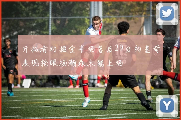 开拓者对掘金半场落后29分约基奇表现抢眼杨瀚森未能上场