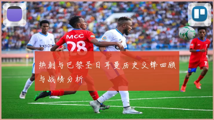 热刺与巴黎圣日耳曼历史交锋回顾与战绩分析