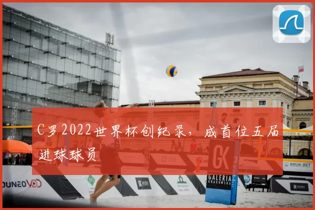 C罗2022世界杯创纪录,成首位五届进球球员