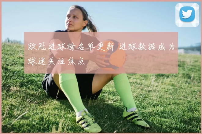 欧冠进球榜名单更新 进球数据成为球迷关注焦点