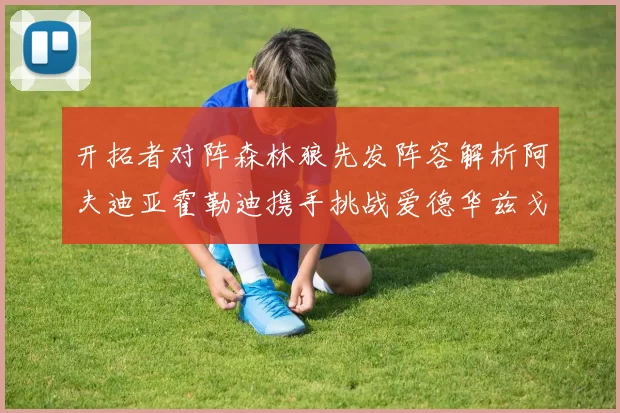 开拓者对阵森林狼先发阵容解析阿夫迪亚霍勒迪携手挑战爱德华兹戈贝尔