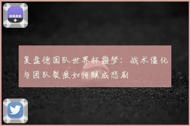复盘德国队世界杯噩梦：战术僵化与团队裂痕如何酿成悲剧