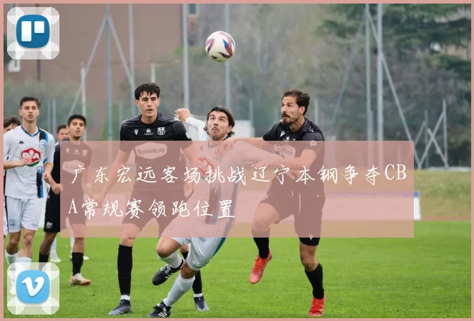 广东宏远客场挑战辽宁本钢争夺CBA常规赛领跑位置