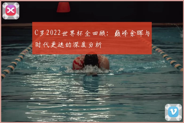 C罗2022世界杯全回顾:巅峰余晖与时代更迭的深度分析