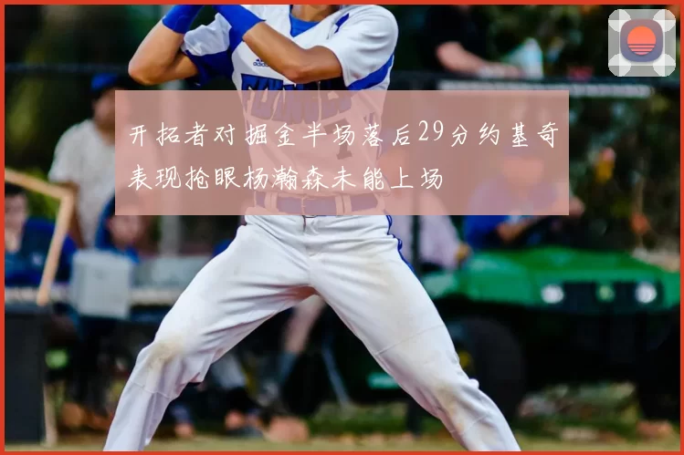 开拓者对掘金半场落后29分约基奇表现抢眼杨瀚森未能上场