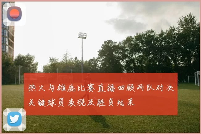 热火与雄鹿比赛直播回顾两队对决关键球员表现及胜负结果