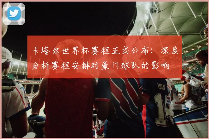 卡塔尔世界杯赛程正式公布:深度分析赛程安排对豪门球队的影响