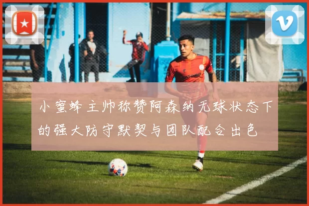 小蜜蜂主帅称赞阿森纳无球状态下的强大防守默契与团队配合出色