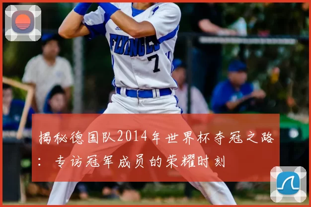 揭秘德国队2014年世界杯夺冠之路：专访冠军成员的荣耀时刻