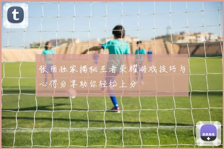 张丽独家揭秘王者荣耀游戏技巧与心得分享助你轻松上分