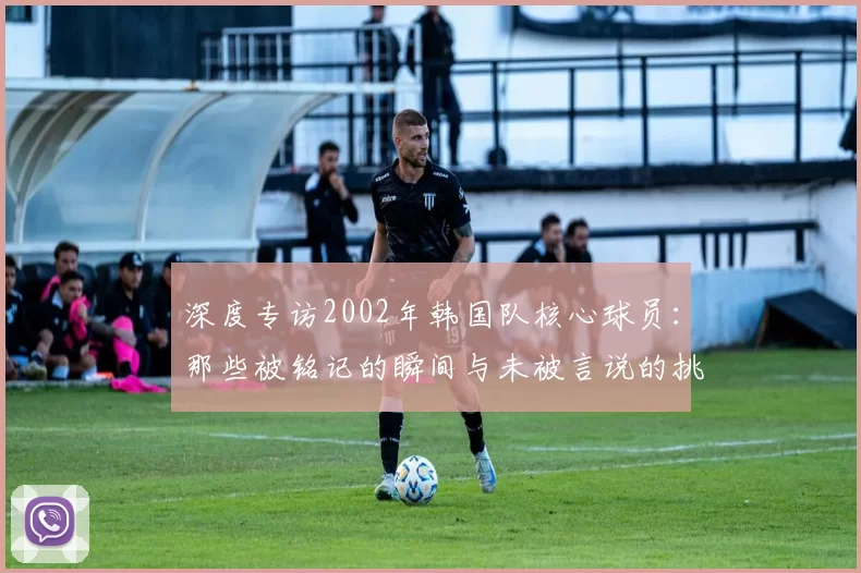 深度专访2002年韩国队核心球员：那些被铭记的瞬间与未被言说的挑战