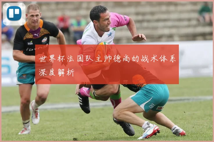 世界杯法国队主帅德尚的战术体系深度解析