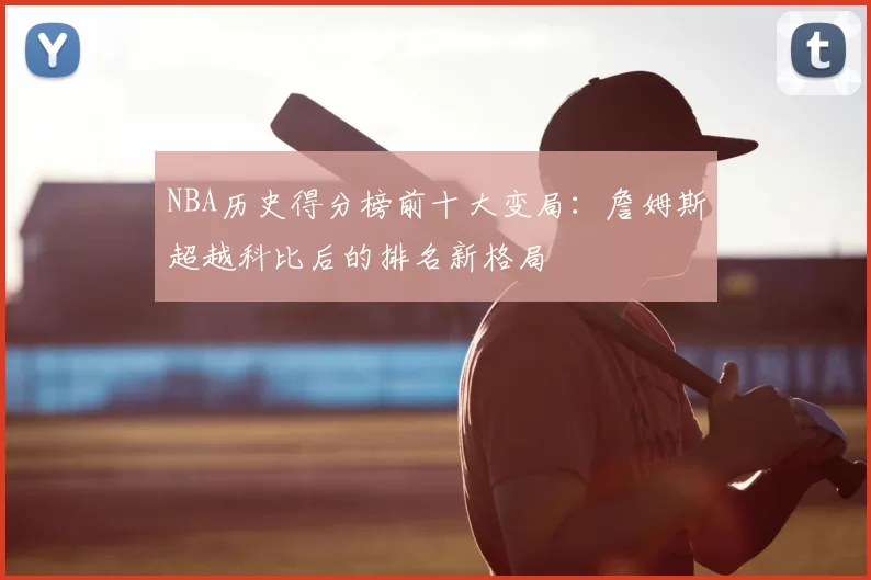 NBA历史得分榜前十大变局：詹姆斯超越科比后的排名新格局