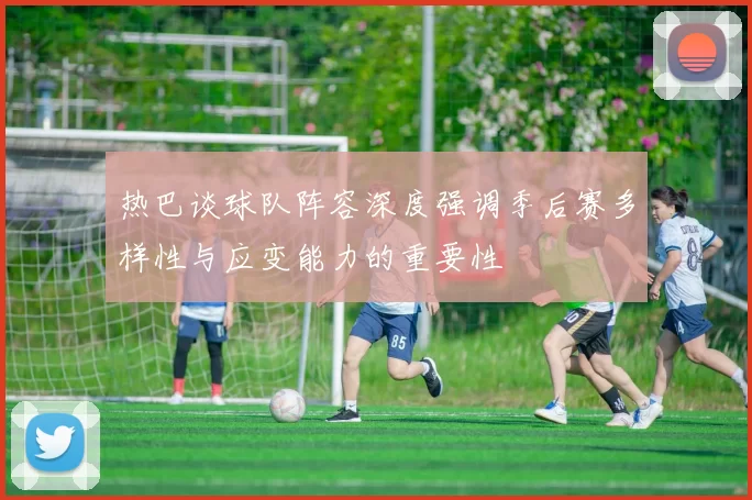 热巴谈球队阵容深度强调季后赛多样性与应变能力的重要性