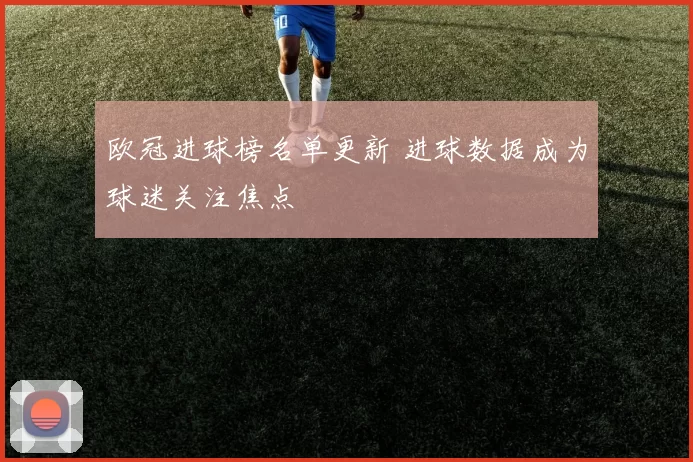 欧冠进球榜名单更新 进球数据成为球迷关注焦点