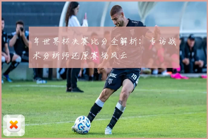 年世界杯决赛比分全解析:专访战术分析师还原赛场风云