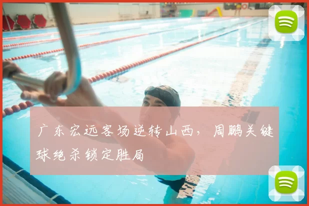 广东宏远客场逆转山西,周鹏关键球绝杀锁定胜局