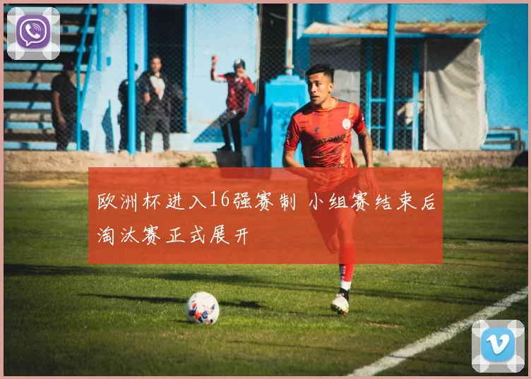 欧洲杯进入16强赛制 小组赛结束后淘汰赛正式展开