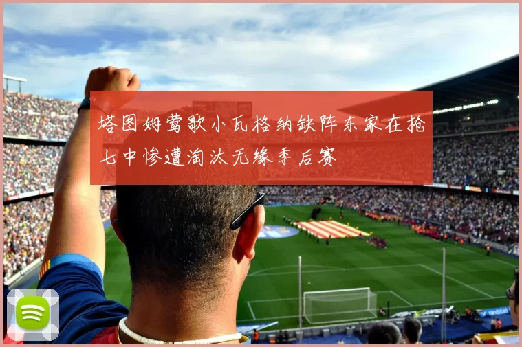 塔图姆莺歌小瓦格纳缺阵东家在抢七中惨遭淘汰无缘季后赛