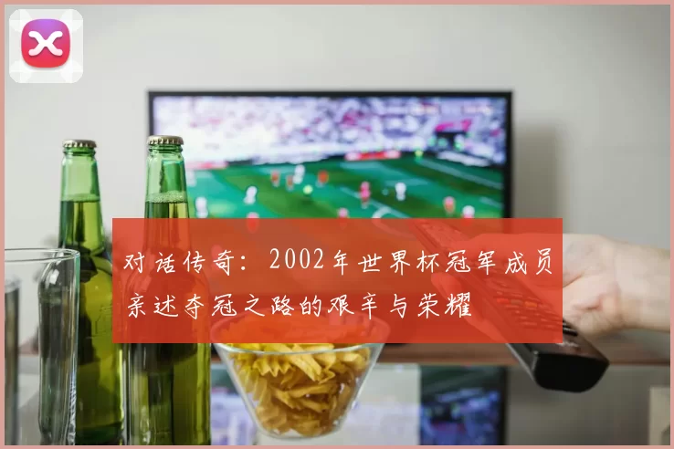对话传奇：2002年世界杯冠军成员亲述夺冠之路的艰辛与荣耀