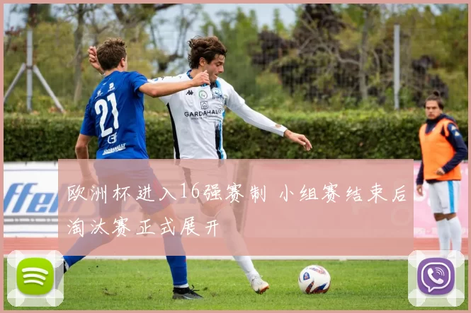 欧洲杯进入16强赛制 小组赛结束后淘汰赛正式展开