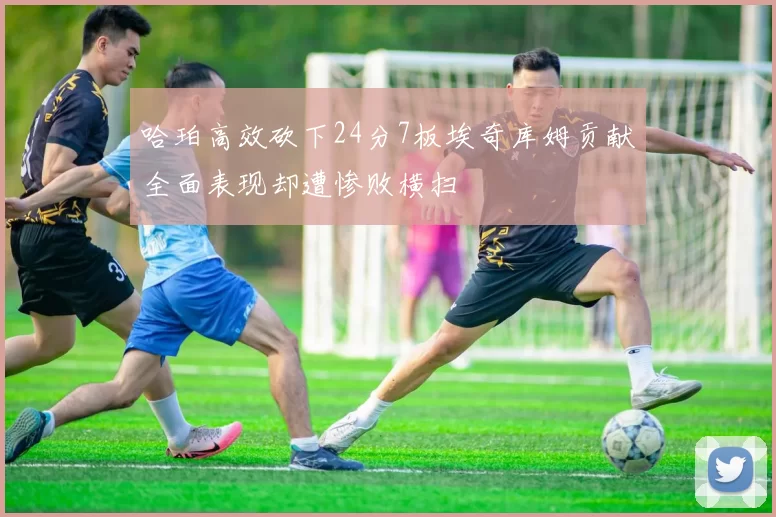 哈珀高效砍下24分7板埃奇库姆贡献全面表现却遭惨败横扫