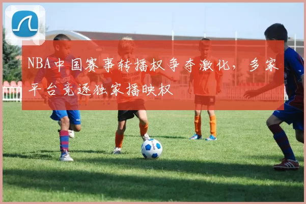 NBA中国赛事转播权争夺激化,多家平台竞逐独家播映权