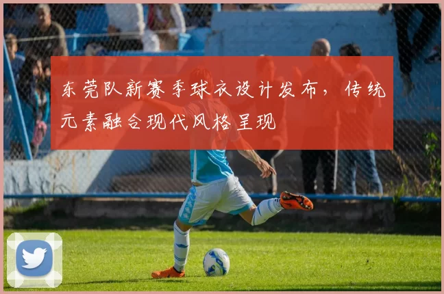 东莞队新赛季球衣设计发布，传统元素融合现代风格呈现