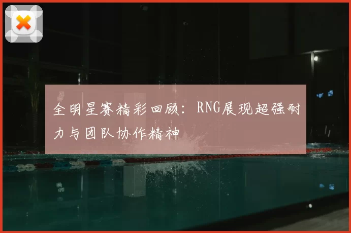 全明星赛精彩回顾：RNG展现超强耐力与团队协作精神