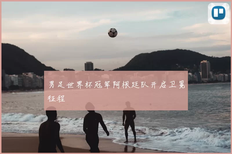 男足世界杯冠军阿根廷队开启卫冕征程