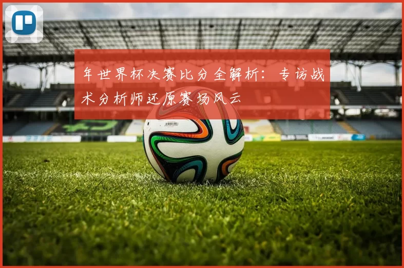 年世界杯决赛比分全解析:专访战术分析师还原赛场风云