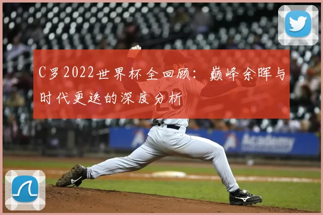 C罗2022世界杯全回顾:巅峰余晖与时代更迭的深度分析