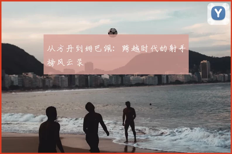从方丹到姆巴佩：跨越时代的射手榜风云录