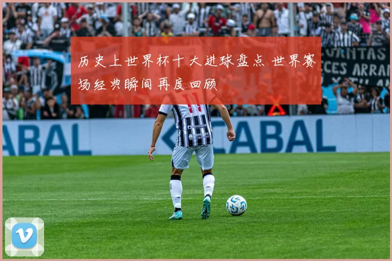 历史上世界杯十大进球盘点 世界赛场经典瞬间再度回顾