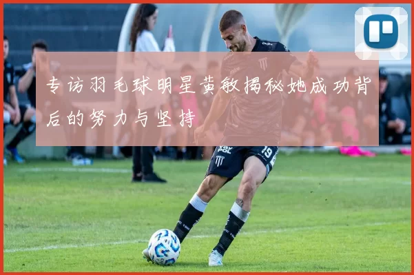 专访羽毛球明星黄敏揭秘她成功背后的努力与坚持
