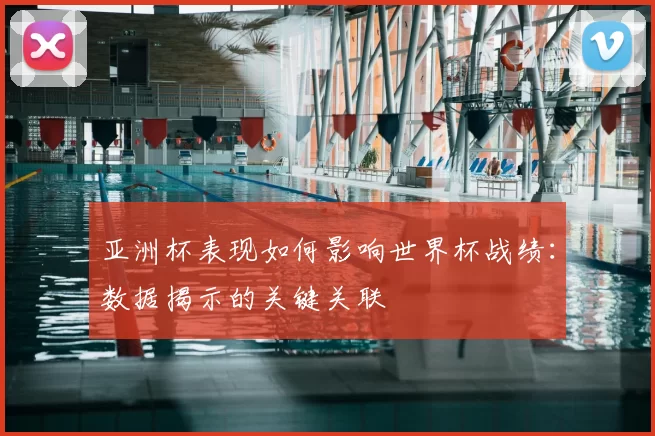 亚洲杯表现如何影响世界杯战绩：数据揭示的关键关联