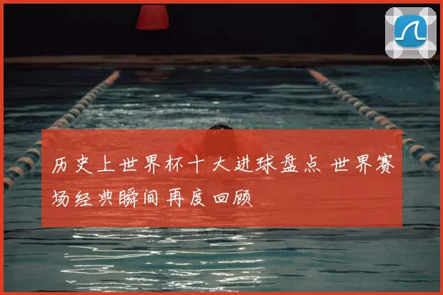 历史上世界杯十大进球盘点 世界赛场经典瞬间再度回顾