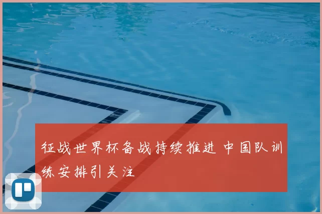 征战世界杯备战持续推进 中国队训练安排引关注