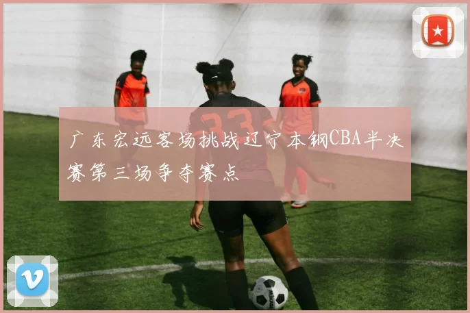 广东宏远客场挑战辽宁本钢CBA半决赛第三场争夺赛点