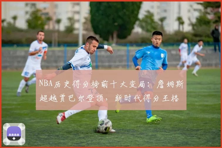 NBA历史得分榜前十大变局：詹姆斯超越贾巴尔登顶，新时代得分王格局重塑