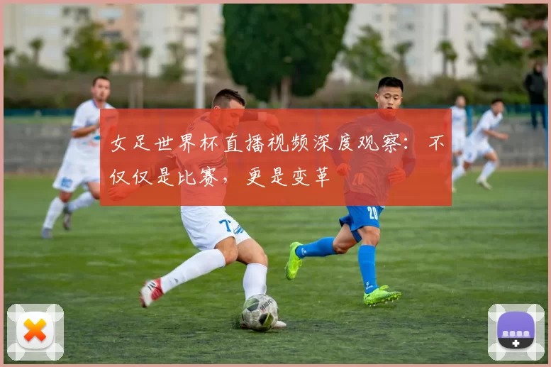 女足世界杯直播视频深度观察：不仅仅是比赛，更是变革