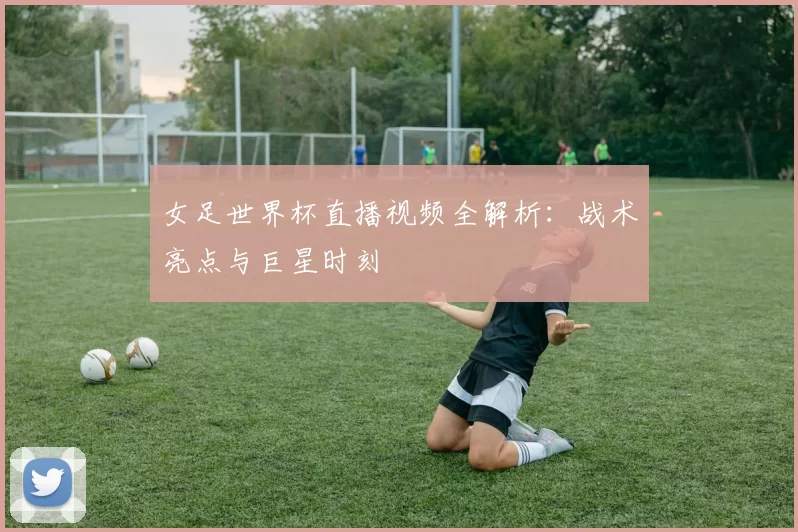 女足世界杯直播视频全解析：战术亮点与巨星时刻
