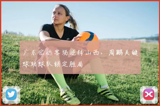 广东宏远客场逆转山西,周鹏关键球助球队锁定胜局
