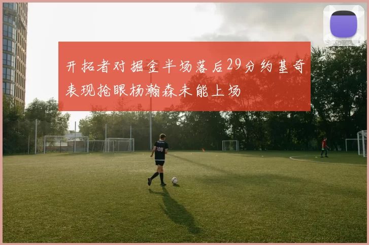 开拓者对掘金半场落后29分约基奇表现抢眼杨瀚森未能上场