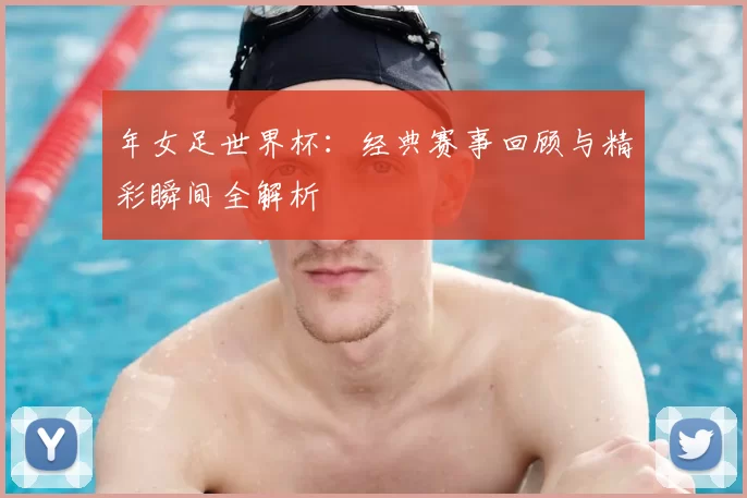 年女足世界杯:经典赛事回顾与精彩瞬间全解析