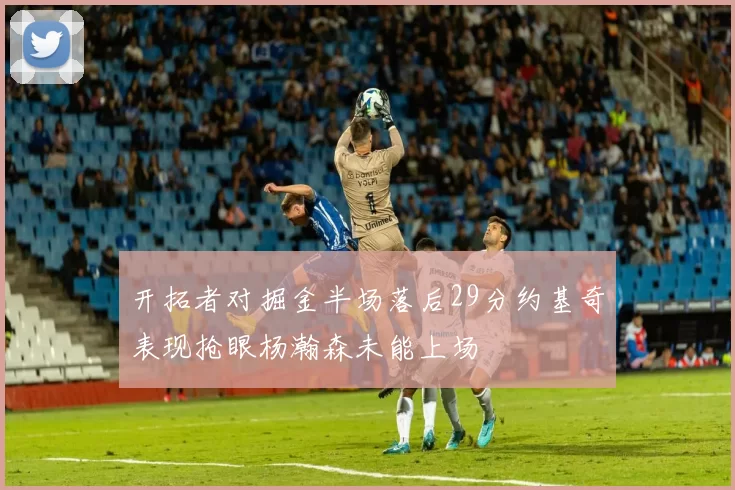 开拓者对掘金半场落后29分约基奇表现抢眼杨瀚森未能上场