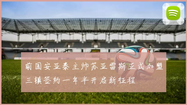 前国安亚泰主帅苏亚雷斯正式加盟三镇签约一年半开启新征程